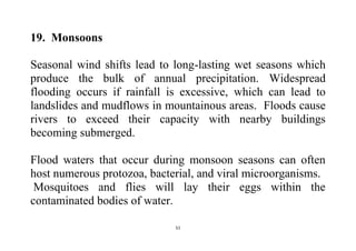 51
19. Monsoons
Seasonal wind shifts lead to long-lasting wet seasons which
produce the bulk of annual precipitation. Widespread
flooding occurs if rainfall is excessive, which can lead to
landslides and mudflows in mountainous areas. Floods cause
rivers to exceed their capacity with nearby buildings
becoming submerged.
Flood waters that occur during monsoon seasons can often
host numerous protozoa, bacterial, and viral microorganisms.
Mosquitoes and flies will lay their eggs within the
contaminated bodies of water.
 