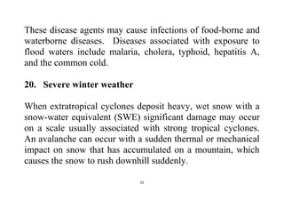 52
These disease agents may cause infections of food-borne and
waterborne diseases. Diseases associated with exposure to
flood waters include malaria, cholera, typhoid, hepatitis A,
and the common cold.
20. Severe winter weather
When extratropical cyclones deposit heavy, wet snow with a
snow-water equivalent (SWE) significant damage may occur
on a scale usually associated with strong tropical cyclones.
An avalanche can occur with a sudden thermal or mechanical
impact on snow that has accumulated on a mountain, which
causes the snow to rush downhill suddenly.
 