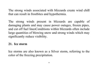 53
The strong winds associated with blizzards create wind chill
that can result in frostbites and hypothermia.
The strong winds present in blizzards are capable of
damaging plants and may cause power outages, frozen pipes,
and cut off fuel linesConditions within blizzards often include
large quantities of blowing snow and strong winds which may
significantly reduce visibility.
21. Ice storm
Ice storms are also known as a Silver storm, referring to the
color of the freezing precipitation.
 