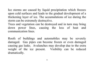 54
Ice storms are caused by liquid precipitation which freezes
upon cold surfaces and leads to the gradual development of a
thickening layer of ice. The accumulations of ice during the
storm can be extremely destructive.
Trees and vegetation can be destroyed and in turn may bring
down power lines, causing the loss of heat and
communication lines.
Roofs of buildings and automobiles may be severely
damaged. Gas pipes can become frozen or even damaged
causing gas leaks. Avalanches may develop due to the extra
weight of the ice present. Visibility can be reduced
dramatically.
 