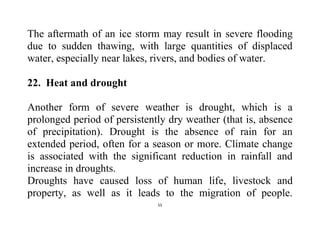 55
The aftermath of an ice storm may result in severe flooding
due to sudden thawing, with large quantities of displaced
water, especially near lakes, rivers, and bodies of water.
22. Heat and drought
Another form of severe weather is drought, which is a
prolonged period of persistently dry weather (that is, absence
of precipitation). Drought is the absence of rain for an
extended period, often for a season or more. Climate change
is associated with the significant reduction in rainfall and
increase in droughts.
Droughts have caused loss of human life, livestock and
property, as well as it leads to the migration of people.
 