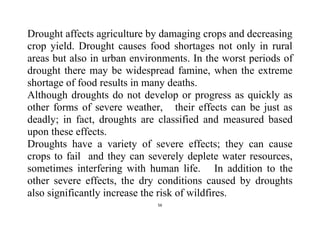 56
Drought affects agriculture by damaging crops and decreasing
crop yield. Drought causes food shortages not only in rural
areas but also in urban environments. In the worst periods of
drought there may be widespread famine, when the extreme
shortage of food results in many deaths.
Although droughts do not develop or progress as quickly as
other forms of severe weather, their effects can be just as
deadly; in fact, droughts are classified and measured based
upon these effects.
Droughts have a variety of severe effects; they can cause
crops to fail and they can severely deplete water resources,
sometimes interfering with human life. In addition to the
other severe effects, the dry conditions caused by droughts
also significantly increase the risk of wildfires.
 