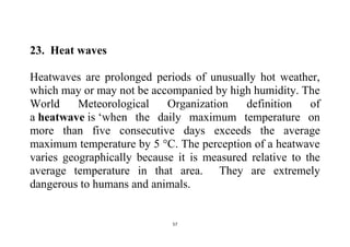 57
23. Heat waves
Heatwaves are prolonged periods of unusually hot weather,
which may or may not be accompanied by high humidity. The
World Meteorological Organization definition of
a heatwave is ‘when the daily maximum temperature on
more than five consecutive days exceeds the average
maximum temperature by 5 °C. The perception of a heatwave
varies geographically because it is measured relative to the
average temperature in that area. They are extremely
dangerous to humans and animals.
 