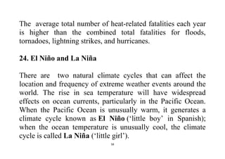 58
The average total number of heat-related fatalities each year
is higher than the combined total fatalities for floods,
tornadoes, lightning strikes, and hurricanes.
24. El Niño and La Niña
There are two natural climate cycles that can affect the
location and frequency of extreme weather events around the
world. The rise in sea temperature will have widespread
effects on ocean currents, particularly in the Pacific Ocean.
When the Pacific Ocean is unusually warm, it generates a
climate cycle known as El Niño (‘little boy’ in Spanish);
when the ocean temperature is unusually cool, the climate
cycle is called La Niña (‘little girl’).
 