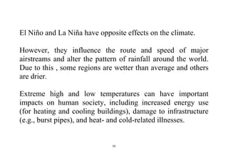 59
El Niño and La Niña have opposite effects on the climate.
However, they influence the route and speed of major
airstreams and alter the pattern of rainfall around the world.
Due to this , some regions are wetter than average and others
are drier.
Extreme high and low temperatures can have important
impacts on human society, including increased energy use
(for heating and cooling buildings), damage to infrastructure
(e.g., burst pipes), and heat- and cold-related illnesses.
 