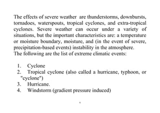 6
The effects of severe weather are thunderstorms, downbursts,
tornadoes, waterspouts, tropical cyclones, and extra-tropical
cyclones. Severe weather can occur under a variety of
situations, but the important characteristics are: a temperature
or moisture boundary, moisture, and (in the event of severe,
precipitation-based events) instability in the atmosphere.
The following are the list of extreme climatic events:
1. Cyclone
2. Tropical cyclone (also called a hurricane, typhoon, or
"cyclone")
3. Hurricane.
4. Windstorm (gradient pressure induced)
 