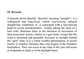 60
25. Derecho
A derecho (from Spanish: "derecho" meaning "straight") is a
widespread and long-lived, violent convectively induced
straight-line windstorm. It is associated with a fast-moving
band of severe thunderstorms, usually taking the form of a
bow echo. Derechos blow in the direction of movement of
their associated storms, similar to a gust front, except that the
wind is sustained and generally increases in strength behind
the "gust" front. It is a warm weather phenomenon. It occurs
mostly in summer, between May and August in the Northern
hemisphere. They can occur at any time of the year and occur
as frequently at night as in the daylight hours.
 