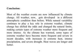 61
Conclusion:
Most of the weather events are now influenced by climate
change. All weather, now, gets developed in a different
atmospheric condition than before. While natural variability
continues to play a key role in extreme weather, climate
change has shifted the odds and changed the natural limits,
making certain types of extreme weather more frequent and
more intense. As the climate has warmed, some types of
extreme weather have become more frequent and severe in
recent decades, with increases in extreme heat, intense
precipitation, and severe drought. Heat waves are longer and
hotter.
 