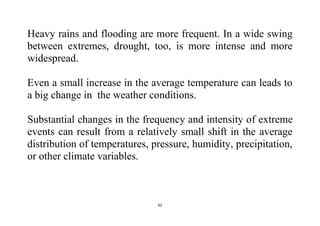 62
Heavy rains and flooding are more frequent. In a wide swing
between extremes, drought, too, is more intense and more
widespread.
Even a small increase in the average temperature can leads to
a big change in the weather conditions.
Substantial changes in the frequency and intensity of extreme
events can result from a relatively small shift in the average
distribution of temperatures, pressure, humidity, precipitation,
or other climate variables.
 