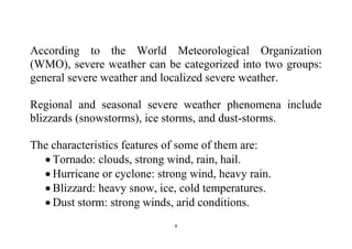 8
According to the World Meteorological Organization
(WMO), severe weather can be categorized into two groups:
general severe weather and localized severe weather.
Regional and seasonal severe weather phenomena include
blizzards (snowstorms), ice storms, and dust-storms.
The characteristics features of some of them are:
 Tornado: clouds, strong wind, rain, hail.
 Hurricane or cyclone: strong wind, heavy rain.
 Blizzard: heavy snow, ice, cold temperatures.
 Dust storm: strong winds, arid conditions.
 