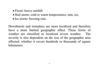 9
 Flood: heavy rainfall.
 Hail storm: cold or warm temperatures, rain, ice.
 Ice storm: freezing rain.
Downbursts and tornadoes are more localized and therefore
have a more limited geographic effect. These forms of
weather are classified as localized severe weather. The
severity is also dependent on the size of the geographic area
affected, whether it covers hundreds or thousands of square
kilometers.
 