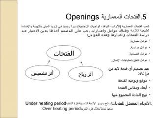5‫.الفتحاتف المعمارية‬ ‫ف‬Openings ‫ف ف ف ف ف ف ف ف ف ف ف ف ف ف ف ف ف ف‬
 ‫اف فييف تزوييدف المبنيىف بالتهوييةف والاضاءةف‬ً ‫اف رئيسيي‬ً ‫ر‬‫تلعيبف الفتحاتف المعمارييةف )البواب،ف النوافيذ،ف الواسجهاتف الزسجاسجيية(ف دو‬
 ‫اللمزميةف‬ ‫الطبيعييةف‬‫عند‬ ‫العتبار‬ ‫ين‬ ‫بع‬ ‫ها‬ ‫أخذ‬ ‫صمم‬ ‫الم‬ ‫لى‬ ‫ع‬ ‫جب‬ ‫ي‬ ‫واعتبارات‬ ‫مل‬ ‫عوا‬ ‫وهناك‬
:‫العوامل‬ ‫وهذه‬ ‫واختيارها‬ ‫الفتحات‬ ‫دراسة‬
•.‫ف عواملف معمارية‬
•.‫ف عواملف حرارية‬
•.‫ف عواملف اقتصادية‬
• ‫ف عواملف تتعلقف باحتياسجاتف السنسان.ف‬
‫الفتحات‬
‫تشميس‬ ‫أثر‬ ‫رياح‬ ‫أثر‬
‫من‬ ‫لبد‬ ‫فتحة‬ ‫أي‬ ‫تصميم‬ ‫عند‬
:‫مراعاة‬
•‫الفتحة‬ ‫وتوجيه‬ ‫موقع‬
•‫الفتحة‬ ‫ومقاس‬ ‫أبعاد‬
•‫منها‬ ‫المصنوع‬ ‫المادة‬ ‫نوع‬
‫السماحف بمرورف الشعةف الشمسيةف فترةف التدفئة‬Under ‫ف‬heating ‫ف‬period ‫ف‬
‫ف لخل لف فترةف التبريد‬ً ‫ا‬ً ‫منعهاف تمام‬Over ‫ف‬heating ‫ف‬period ‫ف‬
‫للفتحات‬ ‫المفضل‬ ‫.التجاه‬
 