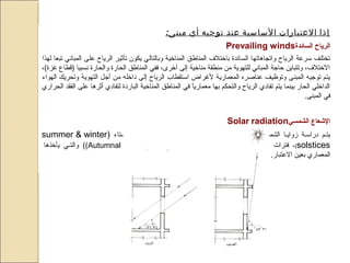 :‫مبنى‬ ‫أي‬ ‫توجيه‬ ‫عند‬ ‫الساسية‬ ‫العتبارات‬ ‫إذا‬
‫السائدة‬ ‫الرياح‬Prevailing winds
‫لهذا‬ ‫تبعا‬ ‫المباني‬ ‫على‬ ‫الرياح‬ ‫تأثير‬ ‫يكون‬ ‫وبالتالي‬ ‫المناضخية‬ ‫المناطق‬ ‫باضختل ف‬ ‫السائدة‬ ‫واتجاهاتها‬ ‫الرياح‬ ‫تسرعة‬ ‫تختلف‬
،(‫غزة‬ ‫)قطاع‬ ‫نسبيا‬ ‫والحارة‬ ‫الحارة‬ ‫المناطق‬ ‫ففي‬ ،‫أضخرى‬ ‫إلى‬ ‫مناضخية‬ ‫منطقة‬ ‫من‬ ‫للتهوية‬ ‫المباني‬ ‫حاجة‬ ‫وتتباين‬ ،‫الضختل ف‬
‫الهواء‬ ‫وتحريك‬ ‫التهوية‬ ‫أجل‬ ‫من‬ ‫داضخله‬ ‫إلى‬ ‫الرياح‬ ‫اتستقطاب‬ ‫لغراض‬ ‫المعمارية‬ ‫عناصره‬ ‫وتوظيف‬ ‫المبنى‬ ‫توجيه‬ ‫يتم‬
‫الحراري‬ ‫الفقد‬ ‫على‬ ‫أثرها‬ ‫لتفادي‬ ‫الباردة‬ ‫المناضخية‬ ‫المناطق‬ ‫في‬ ‫ا‬ً ‫معماري‬ ‫بها‬ ‫والتحكم‬ ‫الرياح‬ ‫تفادي‬ ‫يتم‬ ‫بينما‬ ‫الحار‬ ‫الداضخلي‬
.‫المبنى‬ ‫في‬
‫الشمسي‬ ‫العشعاع‬Solar radiation
‫والشتاء‬ ‫صيف‬‫ص‬‫للص‬ ‫النقلب‬ ‫فترات‬ ‫صي‬‫ص‬‫ف‬ ‫صة‬‫ص‬‫المختلف‬ ‫صة‬‫ص‬‫المختلف‬ ‫الشمصس‬ ‫زوايصا‬ ‫صة‬‫ص‬‫دراتس‬ ‫يتصم‬)summer & winter
solstices(،‫صي‬‫ص‬‫والربيع‬ ‫صي‬‫ص‬‫الخريف‬ ‫العتدال‬ ‫فترات‬Autumnal of Vernal equinoxes‫يأضخذها‬ ‫صي‬‫ص‬‫والت‬ ((
.‫العتبار‬ ‫بعين‬ ‫المعماري‬
 