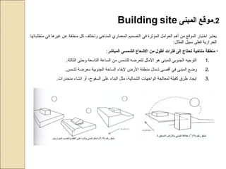 2.‫موقع‬‫المبنى‬Building site
‫متطلباتها‬ ‫في‬ ‫غيرها‬ ‫عن‬ ‫منطقة‬ ‫كل‬ ‫وتختلف‬ ‫المناخي‬ ‫المعماري‬ ‫التصميم‬ ‫في‬ ‫المؤثرة‬ ‫العوامل‬ ‫أهم‬ ‫من‬ ‫الموقع‬ ‫اختيار‬ ‫يعتبر‬
:‫المثال‬ ‫سبيل‬ ‫فعلى‬ ‫الحرارية‬
•‫المباشر‬ ‫الشمسي‬ ‫الشعاع‬ ‫من‬ ‫أطول‬ ‫فترات‬ ‫إلى‬ ‫تحتاج‬ ‫مناخية‬ ‫منطقة‬:
1..‫الثالثة‬ ‫وحتى‬ ‫التاسعة‬ ‫الساعة‬ ‫من‬ ‫للشمس‬ ‫لتعرضه‬ ‫المثل‬ ‫هو‬ ‫للمبنى‬ ‫الجنوبي‬ ‫التوجيه‬
2..‫لشمس‬ ‫معرضة‬ ‫الجنوبية‬ ‫الساحة‬ ‫لبقاء‬ ‫الرض‬ ‫منطقة‬ ‫شمال‬ ‫أقصى‬ ‫في‬ ‫المبنى‬ ‫وضع‬
3..‫منحدرات‬ ‫انشاء‬ ‫أو‬ ،‫السفوح‬ ‫على‬ ‫البناء‬ ‫مثل‬ ،‫الشمالية‬ ‫الواجهات‬ ‫لمعالجة‬ ‫كفيلة‬ ‫طرق‬ ‫ايجاد‬
 