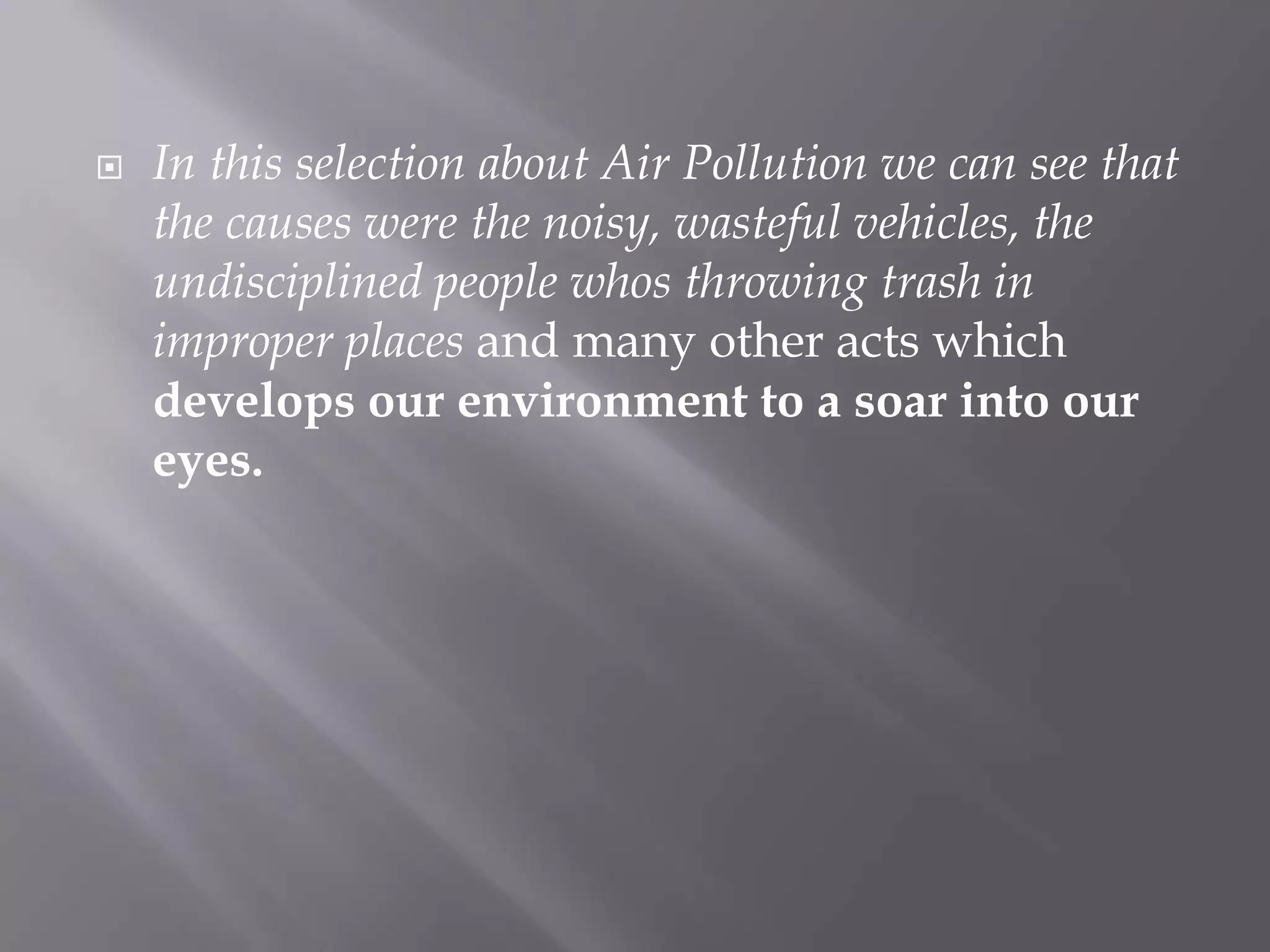 In this selection about Air Pollution we can see that the causes were the noisy, wasteful vehicles, the undisciplined people whos throwing trash in improper places and many other acts which develops our environment to a soar into our eyes.