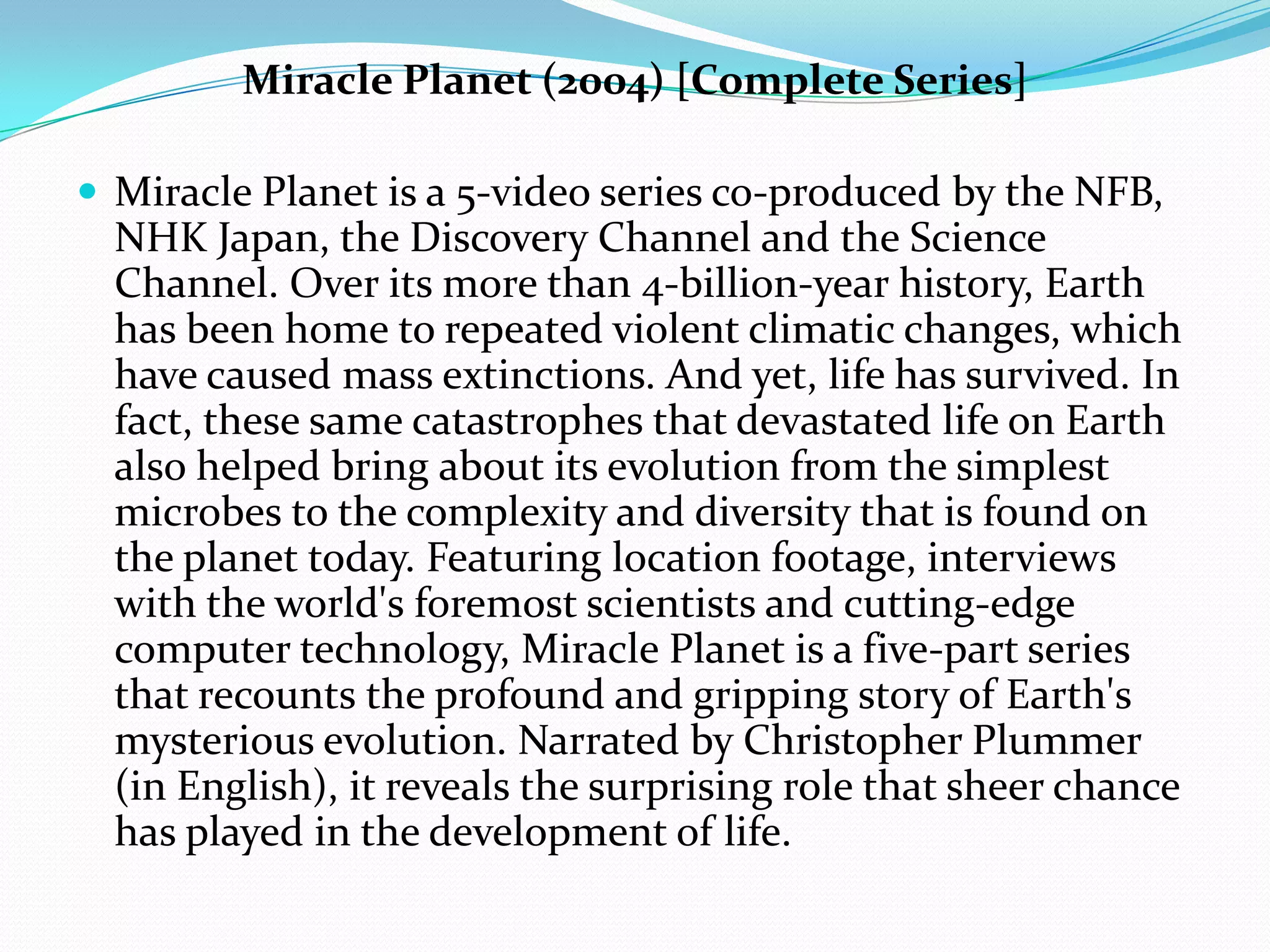 Miracle Planet (2004) [Complete Series]Miracle Planet is a 5-video series co-produced by the NFB, NHK Japan, the Discovery Channel and the Science Channel. Over its more than 4-billion-year history, Earth has been home to repeated violent climatic changes, which have caused mass extinctions. And yet, life has survived. In fact, these same catastrophes that devastated life on Earth also helped bring about its evolution from the simplest microbes to the complexity and diversity that is found on the planet today. Featuring location footage, interviews with the world's foremost scientists and cutting-edge computer technology, Miracle Planet is a five-part series that recounts the profound and gripping story of Earth's mysterious evolution. Narrated by Christopher Plummer (in English), it reveals the surprising role that sheer chance has played in the development of life.