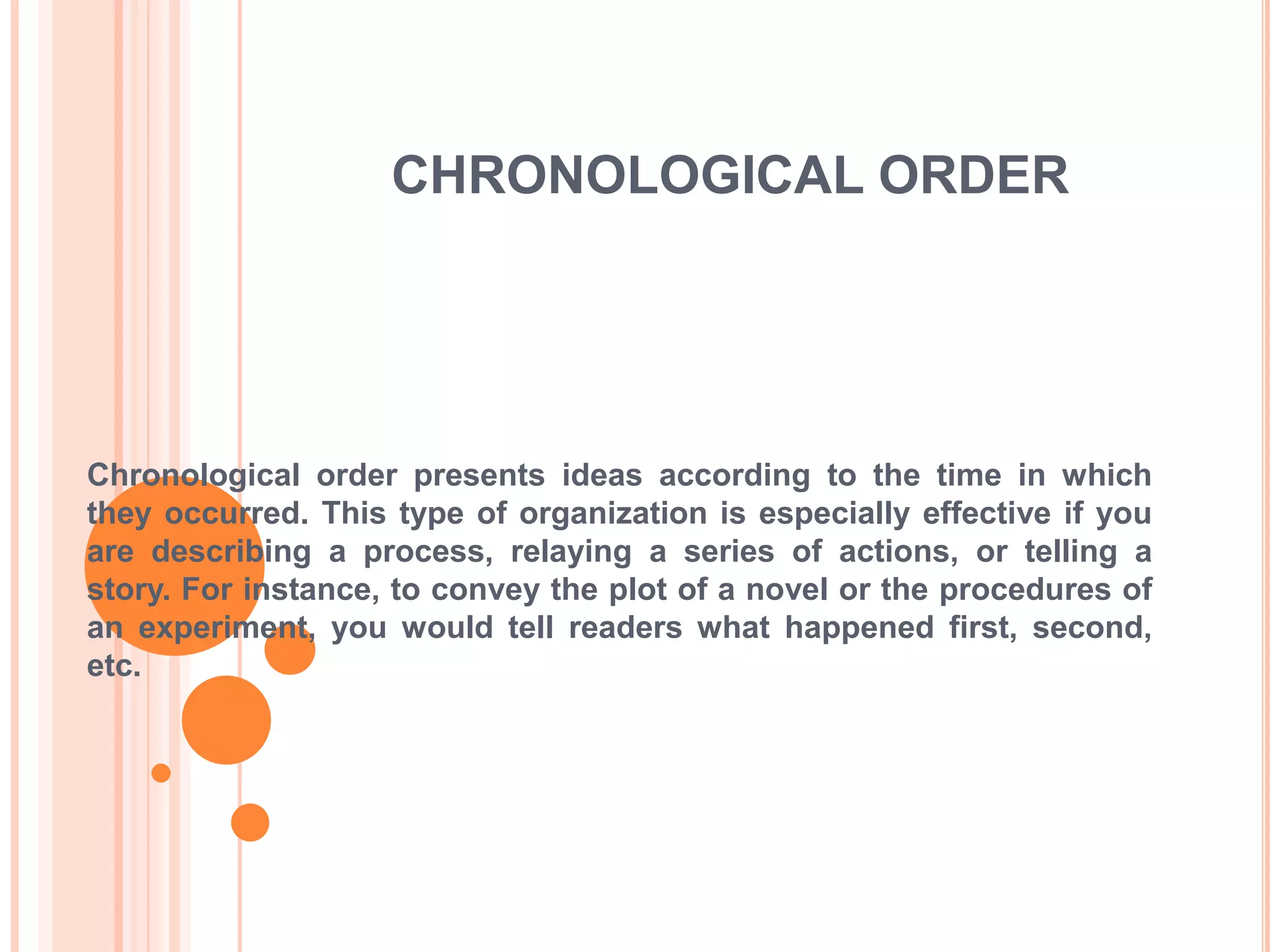 CHRONOLOGICAL ORDERChronological order presents ideas according to the time in which they occurred. This type of organization is especially effective if you are describing a process, relaying a series of actions, or telling a story. For instance, to convey the plot of a novel or the procedures of an experiment, you would tell readers what happened first, second, etc.