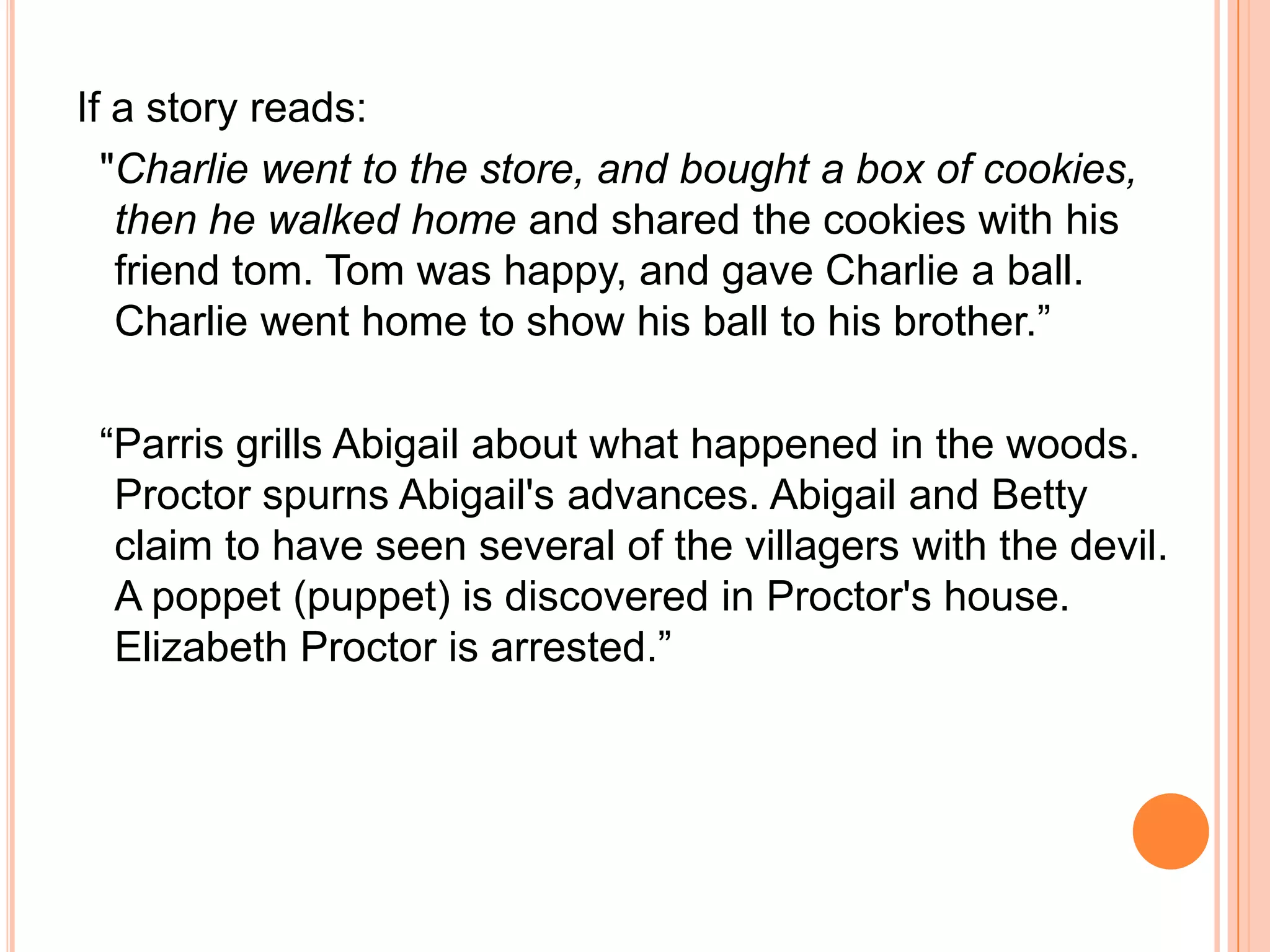 If a story reads:   "Charlie went to the store, and bought a box of cookies, then he walked home and shared the cookies with his friend tom. Tom was happy, and gave Charlie a ball. Charlie went home to show his ball to his brother.”  “Parris grills Abigail about what happened in the woods. Proctor spurns Abigail's advances. Abigail and Betty claim to have seen several of the villagers with the devil. A poppet (puppet) is discovered in Proctor's house. Elizabeth Proctor is arrested.”