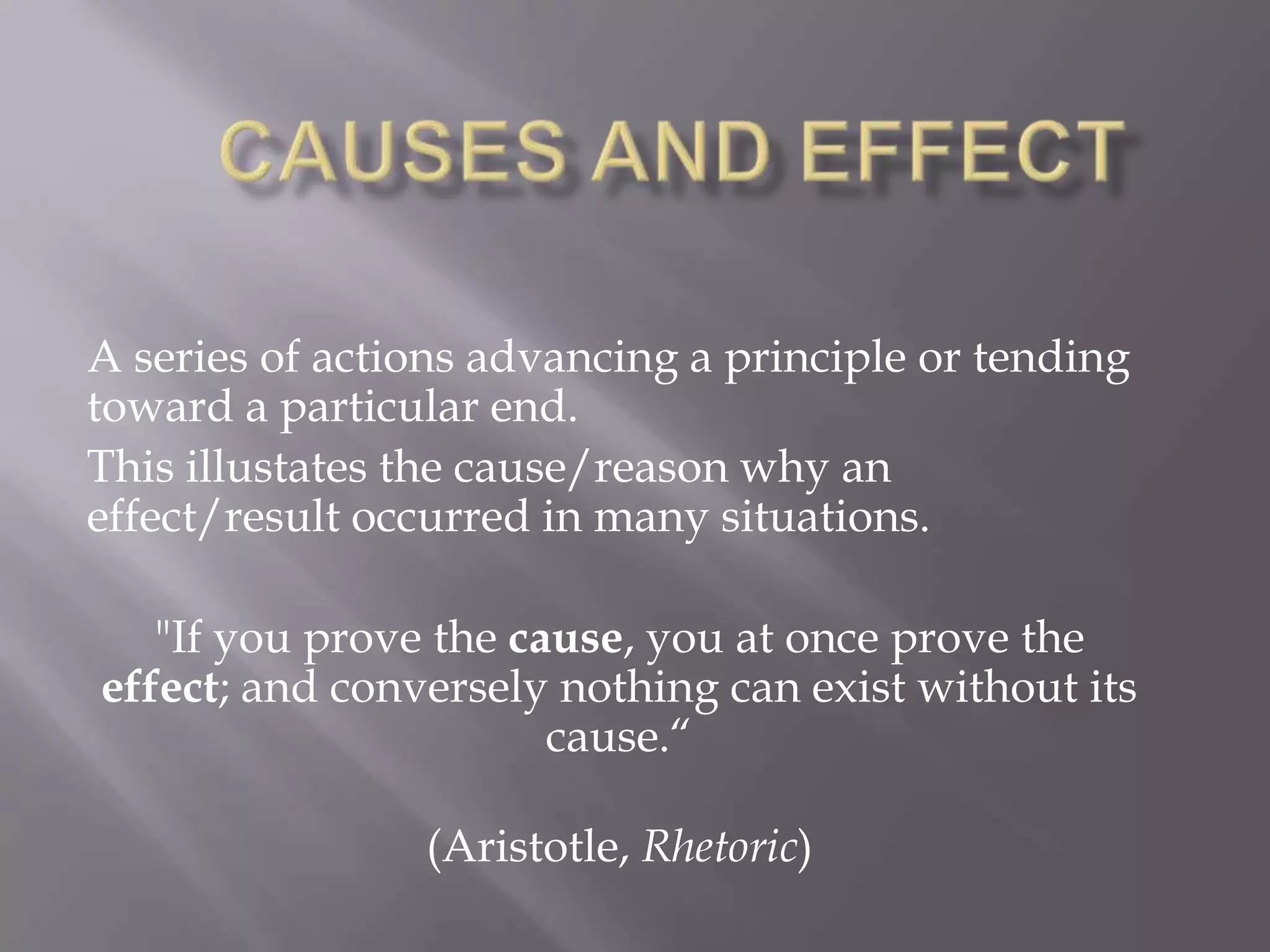 CAUSES AND EFFECTA series of actions advancing a principle or tending toward a particular end.This illustates the cause/reason why an effect/result occurred in many situations."If you prove the cause, you at once prove the effect; and conversely nothing can exist without its cause.“(Aristotle, Rhetoric)
