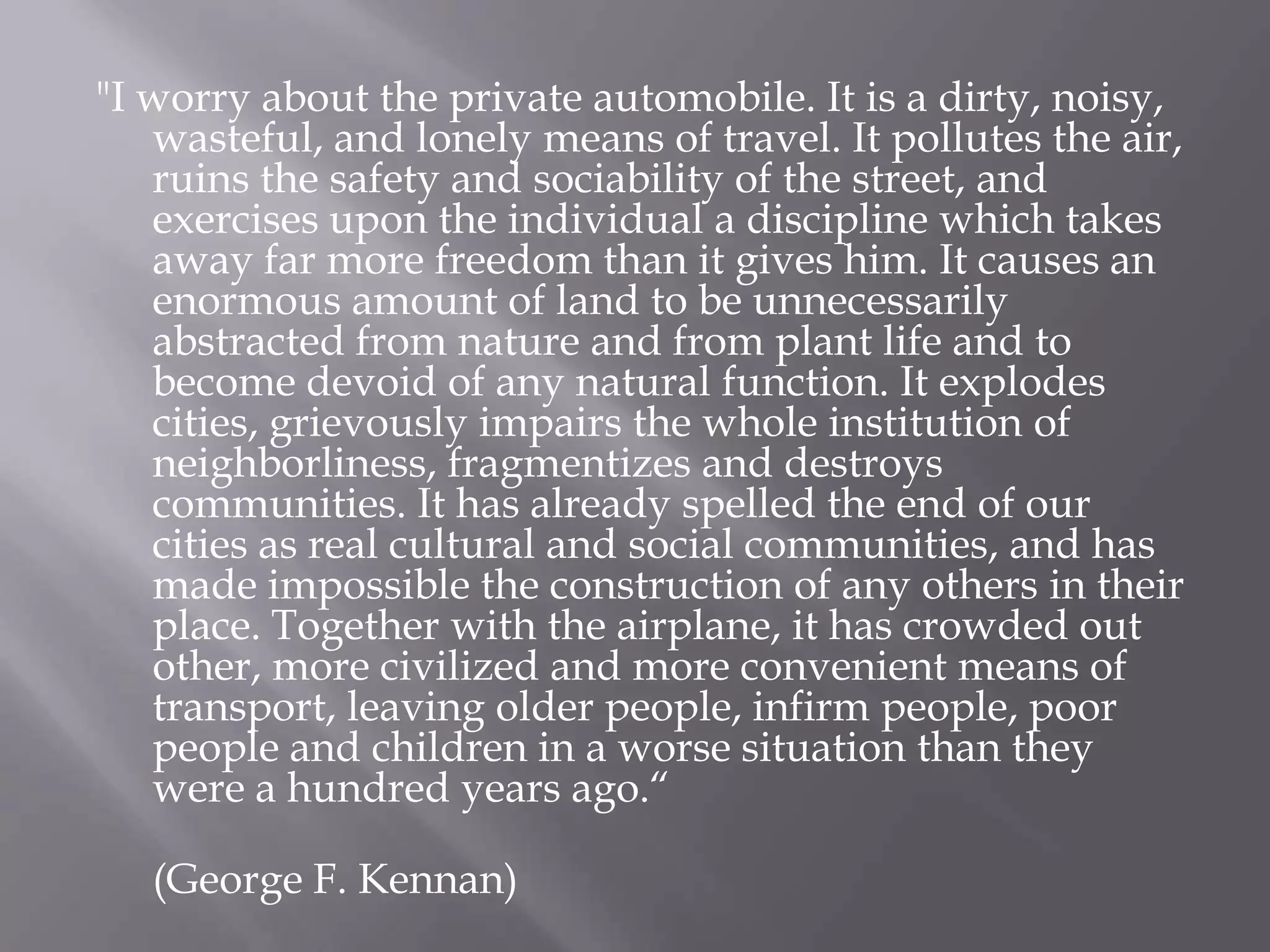 "I worry about the private automobile. It is a dirty, noisy, wasteful, and lonely means of travel. It pollutes the air, ruins the safety and sociability of the street, and exercises upon the individual a discipline which takes away far more freedom than it gives him. It causes an enormous amount of land to be unnecessarily abstracted from nature and from plant life and to become devoid of any natural function. It explodes cities, grievously impairs the whole institution of neighborliness, fragmentizes and destroys communities. It has already spelled the end of our cities as real cultural and social communities, and has made impossible the construction of any others in their place. Together with the airplane, it has crowded out other, more civilized and more convenient means of transport, leaving older people, infirm people, poor people and children in a worse situation than they were a hundred years ago.“(George F. Kennan)