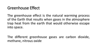 Greenhouse Effect
The greenhouse effect is the natural warming process
of the Earth that results when gases in the atmosphere
trap heat from the earth that would otherwise escape
into space.
The different greenhouse gases are carbon dioxide,
methane, nitrous oxide
 