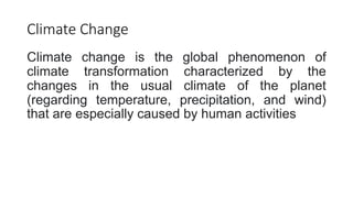 Climate Change
Climate change is the global phenomenon of
climate transformation characterized by the
changes in the usual climate of the planet
(regarding temperature, precipitation, and wind)
that are especially caused by human activities
 