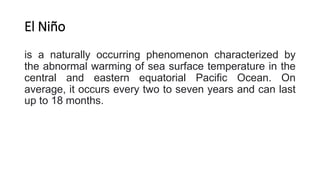 El Niño
is a naturally occurring phenomenon characterized by
the abnormal warming of sea surface temperature in the
central and eastern equatorial Pacific Ocean. On
average, it occurs every two to seven years and can last
up to 18 months.
 