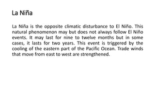 La Niña
La Niña is the opposite climatic disturbance to El Niño. This
natural phenomenon may but does not always follow El Niño
events. It may last for nine to twelve months but in some
cases, it lasts for two years. This event is triggered by the
cooling of the eastern part of the Pacific Ocean. Trade winds
that move from east to west are strengthened.
 