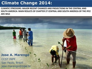 Climate Change 2014:
Jose A. Marengo
CCST INPE
Sao Paulo, Brazil
jose.marengo@inpe.br
CLIMATIC STRESSORS: MAJOR RECENT CHANGES AND PROJECTIONS IN THE CENTRAL AND
SOUTH AMERICA: MAIN RESULTS OF CHAPTER 27 CENTRAL AND SOUTH AMERICA OF THE IPCC
AR5 WG2
 
