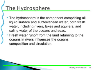 The hydrosphere is the component comprising all
liquid surface and subterranean water, both fresh
water, including rivers, lakes and aquifers, and
saline water of the oceans and seas.
 Fresh water runoff from the land returning to the
oceans in rivers influences the oceans
composition and circulation.


Thursday, November 14, 2013

10

 