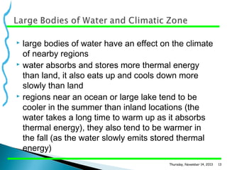 large bodies of water have an effect on the climate
of nearby regions
 water absorbs and stores more thermal energy
than land, it also eats up and cools down more
slowly than land
 regions near an ocean or large lake tend to be
cooler in the summer than inland locations (the
water takes a long time to warm up as it absorbs
thermal energy), they also tend to be warmer in
the fall (as the water slowly emits stored thermal
energy)


Thursday, November 14, 2013

13

 