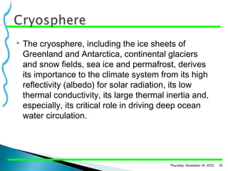 

The cryosphere, including the ice sheets of
Greenland and Antarctica, continental glaciers
and snow fields, sea ice and permafrost, derives
its importance to the climate system from its high
reflectivity (albedo) for solar radiation, its low
thermal conductivity, its large thermal inertia and,
especially, its critical role in driving deep ocean
water circulation.

Thursday, November 14, 2013

15

 