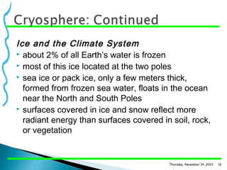 Ice and the Climate System
 about 2% of all Earth’s water is frozen
 most of this ice located at the two poles
 sea ice or pack ice, only a few meters thick,
formed from frozen sea water, floats in the ocean
near the North and South Poles
 surfaces covered in ice and snow reflect more
radiant energy than surfaces covered in soil, rock,
or vegetation

Thursday, November 14, 2013

16

 