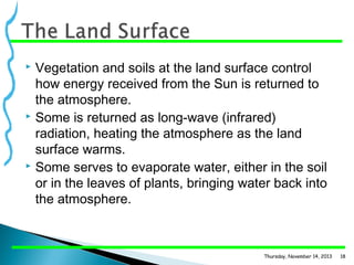 Vegetation and soils at the land surface control
how energy received from the Sun is returned to
the atmosphere.
 Some is returned as long-wave (infrared)
radiation, heating the atmosphere as the land
surface warms.
 Some serves to evaporate water, either in the soil
or in the leaves of plants, bringing water back into
the atmosphere.


Thursday, November 14, 2013

18

 
