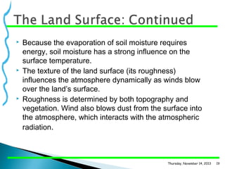 





Because the evaporation of soil moisture requires
energy, soil moisture has a strong influence on the
surface temperature.
The texture of the land surface (its roughness)
influences the atmosphere dynamically as winds blow
over the land’s surface.
Roughness is determined by both topography and
vegetation. Wind also blows dust from the surface into
the atmosphere, which interacts with the atmospheric
radiation.

Thursday, November 14, 2013

19

 