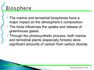 The marine and terrestrial biospheres have a
major impact on the atmosphere’s composition.
 The biota influences the uptake and release of
greenhouse gases.
 Through the photosynthetic process, both marine
and terrestrial plants (especially forests) store
significant amounts of carbon from carbon dioxide.


Thursday, November 14, 2013

21

 