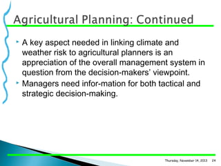 A key aspect needed in linking climate and
weather risk to agricultural planners is an
appreciation of the overall management system in
question from the decision-makers’ viewpoint.
 Managers need infor­mation for both tactical and
strategic decision-making.


Thursday, November 14, 2013

24

 