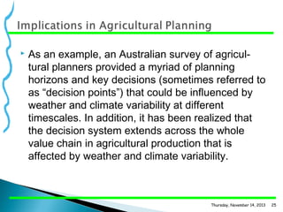 

As an example, an Australian survey of agricul­
tural planners provided a myriad of planning
horizons and key decisions (sometimes referred to
as “decision points”) that could be influenced by
weather and climate variability at different
timescales. In addition, it has been realized that
the decision system extends across the whole
value chain in agricultural production that is
affected by weather and climate variability.

Thursday, November 14, 2013

25

 