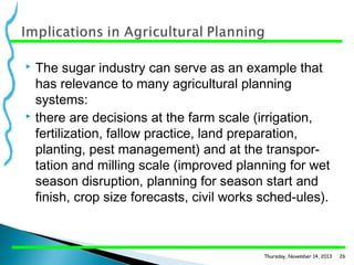 The sugar industry can serve as an example that
has relevance to many agricultural planning
systems:
 there are decisions at the farm scale (irrigation,
fertilization, fallow practice, land preparation,
planting, pest management) and at the transpor­
tation and milling scale (improved planning for wet
season disruption, planning for season start and
finish, crop size forecasts, civil works sched­ules).


Thursday, November 14, 2013

26

 