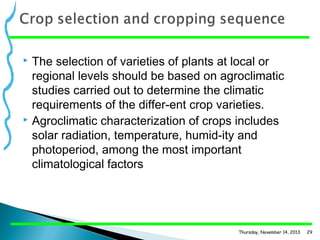 The selection of varieties of plants at local or
regional levels should be based on agroclimatic
studies carried out to determine the climatic
requirements of the differ­ent crop varieties.
 Agroclimatic characterization of crops includes
solar radiation, temperature, humid­ity and
photoperiod, among the most important
climatological factors


Thursday, November 14, 2013

29

 