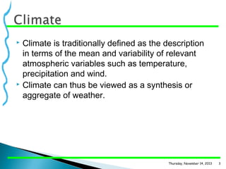 Climate is traditionally defined as the description
in terms of the mean and variability of relevant
atmospheric variables such as temperature,
precipitation and wind.
 Climate can thus be viewed as a synthesis or
aggregate of weather.


Thursday, November 14, 2013

3

 