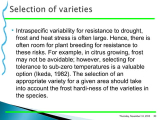 

Intraspecific variability for resistance to drought,
frost and heat stress is often large. Hence, there is
often room for plant breeding for resistance to
these risks. For example, in citrus growing, frost
may not be avoidable; however, selecting for
tolerance to sub-zero temperatures is a valuable
option (Ikeda, 1982). The selection of an
appropriate variety for a given area should take
into account the frost hardi­ness of the varieties in
the species.

Thursday, November 14, 2013

30

 