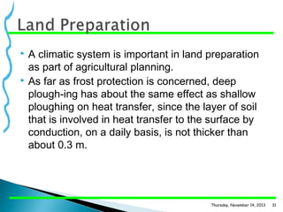 A climatic system is important in land preparation
as part of agricultural planning.
 As far as frost protection is concerned, deep
plough­ing has about the same effect as shallow
ploughing on heat transfer, since the layer of soil
that is involved in heat transfer to the surface by
conduction, on a daily basis, is not thicker than
about 0.3 m.


Thursday, November 14, 2013

31

 