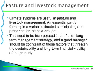 Climate systems are useful in pasture and
livestock management. An essential part of
farming in a variable climate is anticipating and
preparing for the next drought.
 This need to be incorporated into a farm’s longterm management strategy, and a good manager
should be cognizant of those factors that threaten
the sustainability and long-term financial viability
of the property.


Thursday, November 14, 2013

33

 