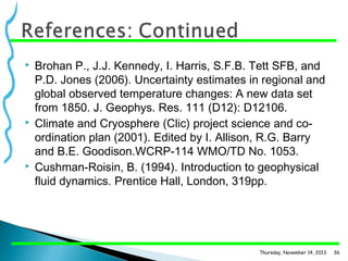 





Brohan P., J.J. Kennedy, I. Harris, S.F.B. Tett SFB, and
P.D. Jones (2006). Uncertainty estimates in regional and
global observed temperature changes: A new data set
from 1850. J. Geophys. Res. 111 (D12): D12106.
Climate and Cryosphere (Clic) project science and coordination plan (2001). Edited by I. Allison, R.G. Barry
and B.E. Goodison.WCRP-114 WMO/TD No. 1053.
Cushman-Roisin, B. (1994). Introduction to geophysical
fluid dynamics. Prentice Hall, London, 319pp.

Thursday, November 14, 2013

36

 