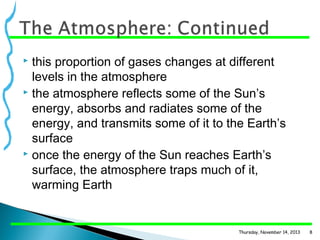 this proportion of gases changes at different
levels in the atmosphere
 the atmosphere reflects some of the Sun’s
energy, absorbs and radiates some of the
energy, and transmits some of it to the Earth’s
surface
 once the energy of the Sun reaches Earth’s
surface, the atmosphere traps much of it,
warming Earth


Thursday, November 14, 2013

8

 
