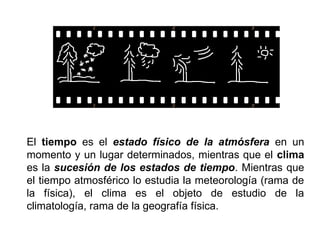 El tiempo es el estado físico de la atmósfera en un
momento y un lugar determinados, mientras que el clima
es la sucesión de los estados de tiempo. Mientras que
el tiempo atmosférico lo estudia la meteorología (rama de
la física), el clima es el objeto de estudio de la
climatología, rama de la geografía física.
 