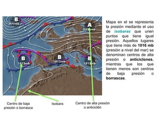Mapa en el se representa
la presión mediante el uso
de isobaras que unen
puntos que tiene igual
presión. Aquellos lugares
que tiene más de 1016 mb
(presión a nivel del mar) se
denominan centros de alta
presión o anticiclones,
mientras que los que
tienen menos son centros
de baja presión o
borrascas.
Isobara Centro de alta presión
o anticiclón
Centro de baja
presión o borrasca
Prof. Isaac Buzo Sánchez
 