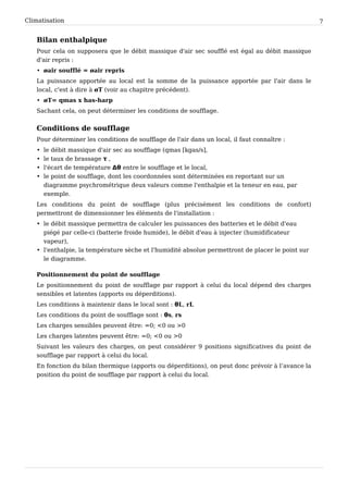 Climatisation                                                                                     7


   Bilan enthalpique
   Pour cela on supposera que le débit massique d'air sec soufflé est égal au débit massique
   d'air repris :
   • øair soufflé = øair repris
   La puissance apportée au local est la somme de la puissance apportée par l'air dans le
   local, c'est à dire à øT (voir au chapitre précédent).
   • øT= qmas x has-harp
   Sachant cela, on peut déterminer les conditions de soufflage.


   Conditions de soufflage
   Pour déterminer les conditions de soufflage de l'air dans un local, il faut connaître :
   • le débit massique d'air sec au soufflage (qmas [kgas/s],
   • le taux de brassage τ ,
   • l'écart de température Δθ entre le soufflage et le local,
   • le point de soufflage, dont les coordonnées sont déterminées en reportant sur un
     diagramme psychrométrique deux valeurs comme l'enthalpie et la teneur en eau, par
     exemple.
   Les conditions du point de soufflage (plus précisément les conditions de confort)
   permettront de dimensionner les éléments de l'installation :
   • le débit massique permettra de calculer les puissances des batteries et le débit d'eau
     piégé par celle-ci (batterie froide humide), le débit d'eau à injecter (humidificateur
     vapeur),
   • l'enthalpie, la température sèche et l'humidité absolue permettront de placer le point sur
     le diagramme.

   Positionnement du point de soufflage
   Le positionnement du point de soufflage par rapport à celui du local dépend des charges
   sensibles et latentes (apports ou déperditions).
   Les conditions à maintenir dans le local sont : θL, rL
   Les conditions du point de soufflage sont : θs, rs
   Les charges sensibles peuvent être: =0; <0 ou >0
   Les charges latentes peuvent être: =0; <0 ou >0
   Suivant les valeurs des charges, on peut considérer 9 positions significatives du point de
   soufflage par rapport à celui du local.
   En fonction du bilan thermique (apports ou déperditions), on peut donc prévoir à l’avance la
   position du point de soufflage par rapport à celui du local.
 