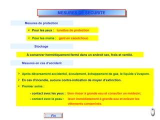 MESURES DE SECURITEMESURES DE SECURITE
Fin
Mesures de protection
 Pour les yeux : lunettes de protection
 Pour les mains : gant en caoutchouc
Stockage
À conserver hermétiquement fermé dans un endroit sec, frais et ventilé.
Mesures en cas d’accident
 Après déversement accidentel, écoulement, échappement de gaz, le liquide s’évapore.
 En cas d’incendie, aucune contre-indication de moyen d’extinction.
 Premier soins :
- contact avec les yeux : bien rincer à grande eau et consulter un médecin;
- contact avec la peau : laver immédiatement à grande eau et enlever les
vêtements contaminés.
 